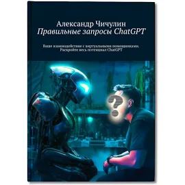 Правильные запросы ChatGPT. Ваше взаимодействие с виртуальными помощниками. Раскройте весь потенциал ChatGPT