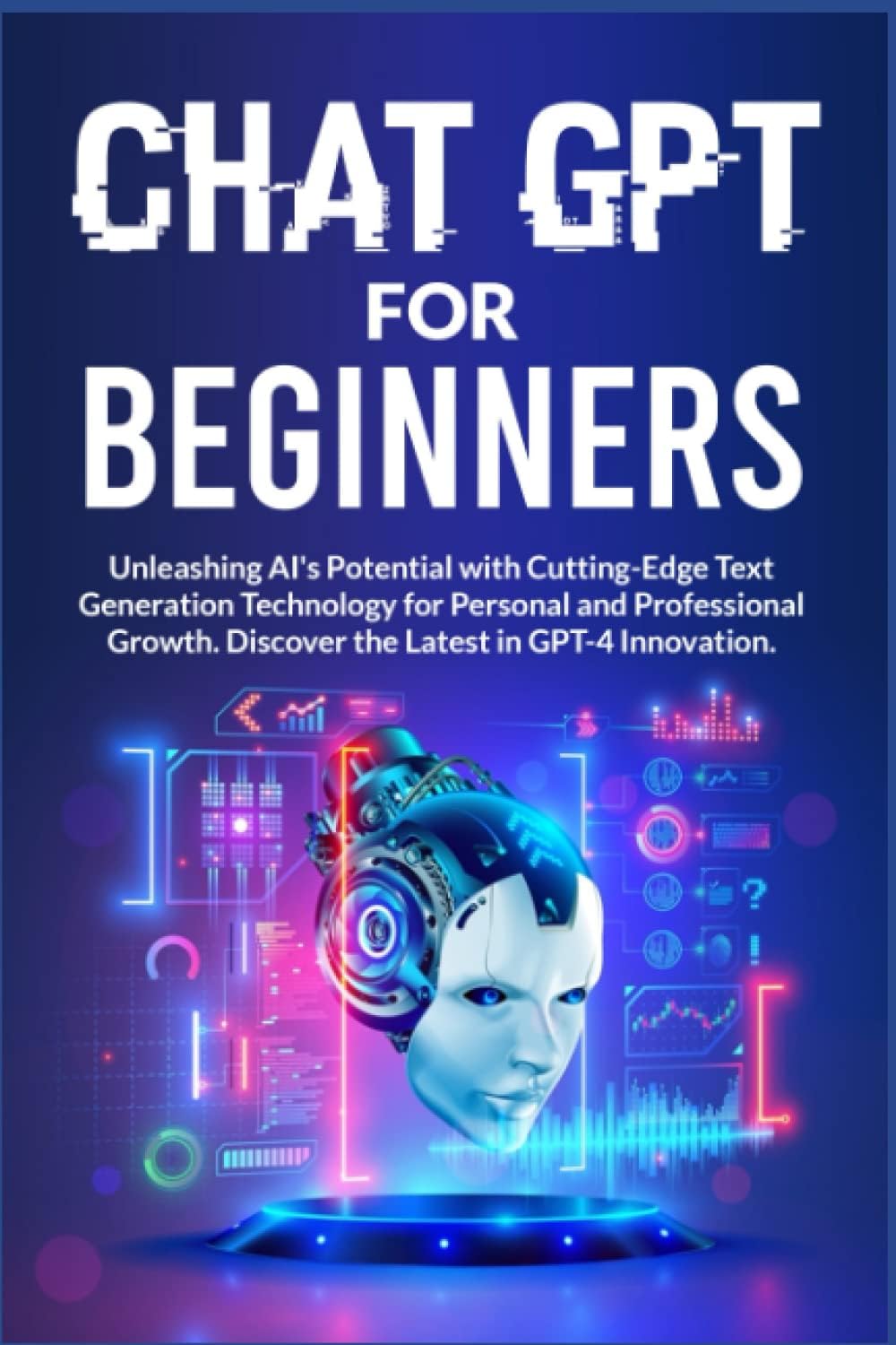 CHAT GPT FOR BEGINNERS: Unlock AI's Power with Revolutionary Text Generation Technology for Personal and Professional Growth. Featuring GPT-4 